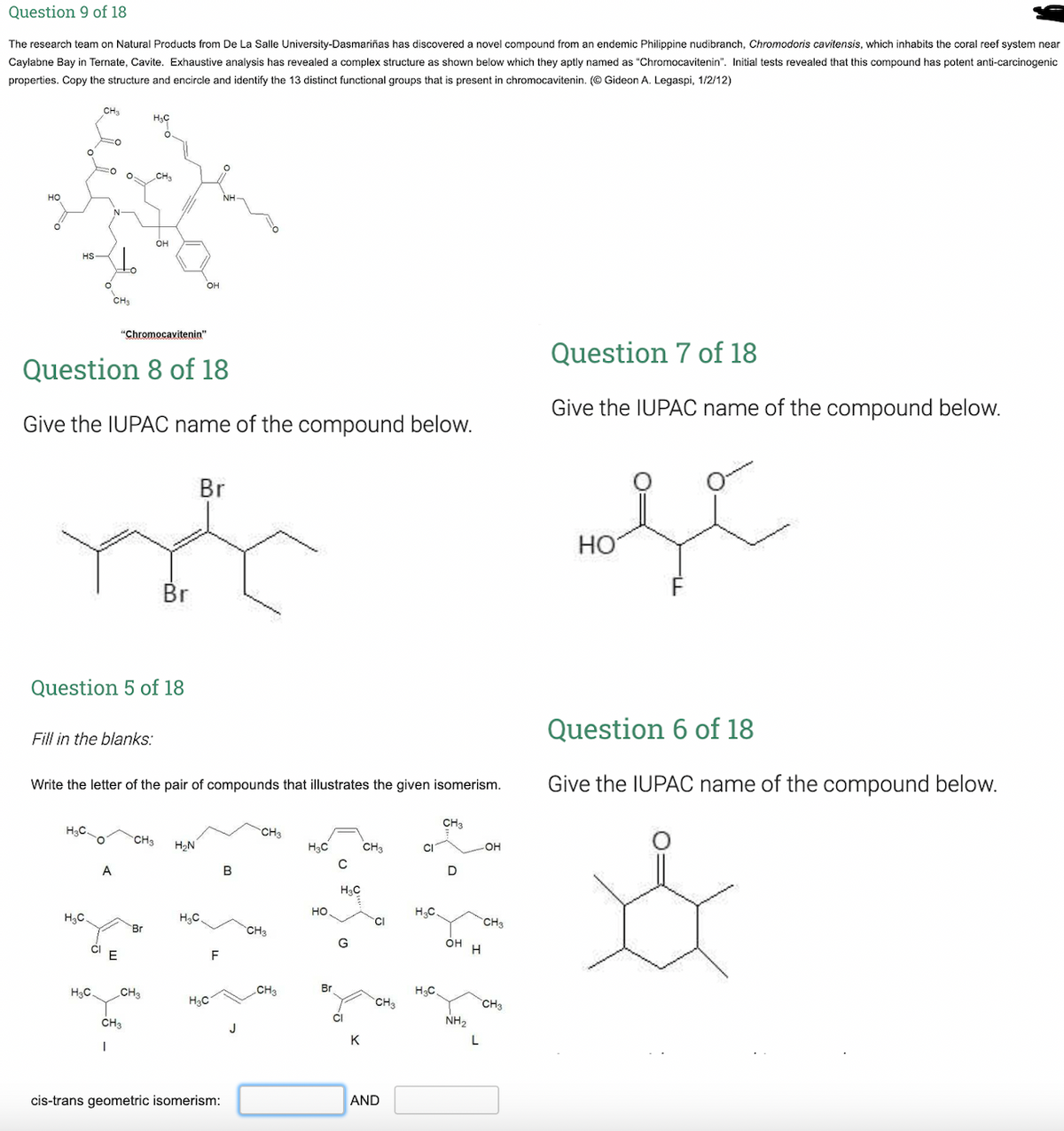 Question 9 of 18
The research team on Natural Products from De La Salle University-Dasmariñas has discovered a novel compound from an endemic Philippine nudibranch, Chromodoris cavitensis, which inhabits the coral reef system near
Caylabne Bay in Ternate, Cavite. Exhaustive analysis has revealed a complex structure as shown below which they aptly named as "Chromocavitenin". Initial tests revealed that this compound has potent anti-carcinogenic
properties. Copy the structure and encircle and identify the 13 distinct functional groups that is present in chromocavitenin. (© Gideon A. Legaspi, 1/2/12)
CH3
H3C
O.
CH3
но
NH
он
HS
CH3
"Chromocavitenin"
Question 7 of 18
Question 8 of 18
Give the IUPAC name of the compound below.
Give the IUPAC name of the compound below.
Br
HO
Br
Question 5 of 18
Question 6 of 18
Fill in the blanks:
Write the letter of the pair of compounds that illustrates the given isomerism.
Give the IUPAC name of the compound below.
CH3
H3C.
CH3
H2N
H3C
CH3
OH
A
B
D
H3C
H3C.
H3C.
но
H3C.
CH3
Br
CH3
CI
G
OH H
H3C.
CH3
CH3
Br
H3C
H3C
CH3
CH3
CH3
NH2
K
L
cis-trans geometric isomerism:
AND
