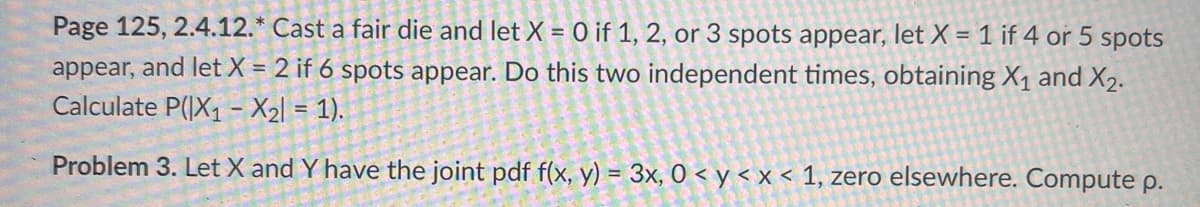 Page 125, 2.4.12.* Cast a fair die and let X = 0 if 1, 2, or 3 spots appear, let X = 1 if 4 or 5 spots
appear, and let X = 2 if 6 spots appear. Do this two independent times, obtaining X₁ and X₂.
Calculate P(|X₁ - X₂l = 1).
Problem 3. Let X and Y have the joint pdf f(x, y) = 3x, 0 < y < x < 1, zero elsewhere. Compute p.