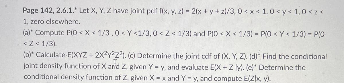 Page 142, 2.6.1.* Let X, Y, Z have joint pdf f(x, y, z) = 2(x + y + z)/3, 0<x< 1, 0<y< 1,0 <z<
1, zero elsewhere.
(a)* Compute P(0 < X < 1/3, 0<Y <1/3, 0 < Z < 1/3) and P(0 < X < 1/3) = P(0 < Y < 1/3) = P(0
< Z < 1/3).
(b)* Calculate E(XYZ + 2X2Y2Z2). (c) Determine the joint cdf of (X, Y, Z). (d)* Find the conditional
joint density function of X and Z, given Y = y, and evaluate E(X + Z ly). (e)* Determine the
conditional density function of Z, given X = x and Y = y, and compute E(Z|x, y).