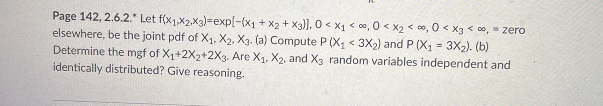 Page 142, 2.6.2.* Let f(x1,x2,X3)=exp[-(x₁ + x2 + x3)], 0 < x₁ <∞, 0 < x₂ < ∞, 0 < x3 <∞, = zero
elsewhere, be the joint pdf of X₁, X2, X3. (a) Compute P (X₁ < 3X₂) and P (X₁ = 3X₂). (b)
Determine the mgf of X₁+2X2+2X3. Are X₁, X2, and X3 random variables independent and
identically distributed? Give reasoning.