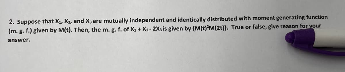 2. Suppose that X₁, X2, and X3 are mutually independent and identically distributed with moment generating function
(m. g. f.) given by M(t). Then, the m. g. f. of X₁ + X2 - 2X3 is given by {M(t)²M(2t)}. True or false, give reason for your
answer.