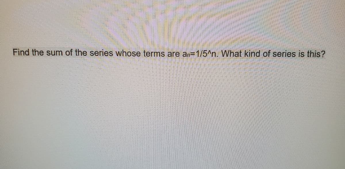 Find the sum of the series whose terms are an=1/5^n. What kind of series is this?
