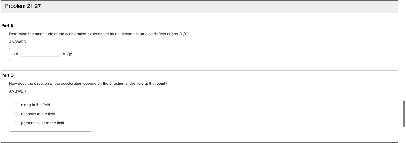 Problem 21.27
Part A
Determine the magnitude of the acceleration experienced by an electron in an electric field of 588 N/C.
ANSWER:
m/s?
Part B
How does the direction of the acceleration depend on the direction of the field at that point?
ANSWER:
O along to the field
O opposite to the field
O perpendicular to the field
