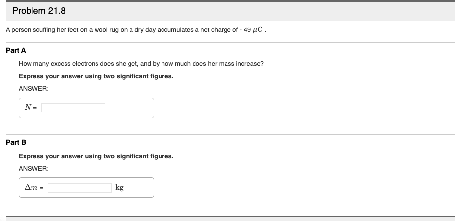 Problem 21.8
A person scuffing her feet on a wool rug on a dry day accumulates a net charge of - 49 µC.
Part A
How many excess electrons does she get, and by how much does her mass increase?
Express your answer using two significant figures.
ANSWER:
N =
Part B
Express your answer using two significant figures.
ANSWER:
Δm-
kg
