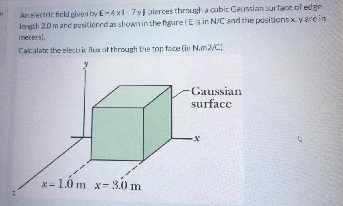 An electric field given by E = 4 xi - 7yj pierces through a cubic Gaussian surface of edge
length 2.0 m and positioned as shown in the figure (E is in N/C and the positions x, y are in
in
meters).
Calculate the electric flux of through the top face (in N.m2/C)
Gaussian
surface
x= 1.0 m x= 3.0 m
