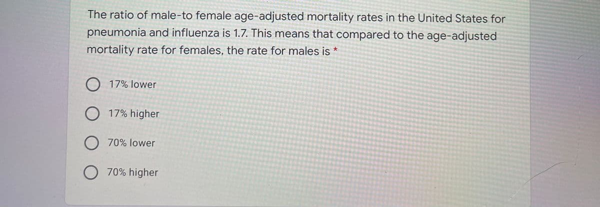 The ratio of male-to female age-adjusted mortality rates in the United States for
pneumonia and influenza is 1.7. This means that compared to the age-adjusted
mortality rate for females, the rate for males is
O 17% lower
O 17% higher
O 70% lower
O 70% higher
