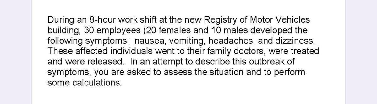 During an 8-hour work shift at the new Registry of Motor Vehicles
building, 30 employees (20 females and 10 males developed the
following symptoms: nausea, vomiting, headaches, and dizziness.
These affected individuals went to their family doctors, were treated
and were released. In an attempt to describe this outbreak of
symptoms, you are asked to assess the situation and to perform
some calculations.
