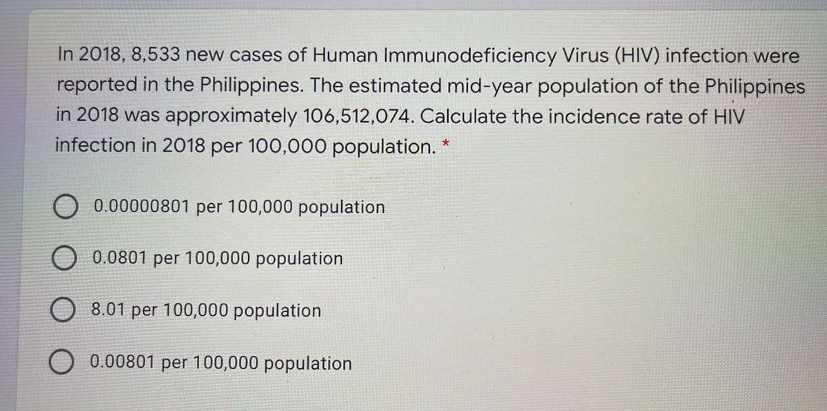 In 2018, 8,533 new cases of Human Immunodeficiency Virus (HIV) infection were
reported in the Philippines. The estimated mid-year population of the Philippines
in 2018 was approximately 106,512,074. Calculate the incidence rate of HIV
infection in 2018 per 100,000 population. *
O 0.00000801 per 100,000 population
O 0.0801 per 100,000 population
O 8.01 per 100,000 population
O 0.00801 per 100,000 population
