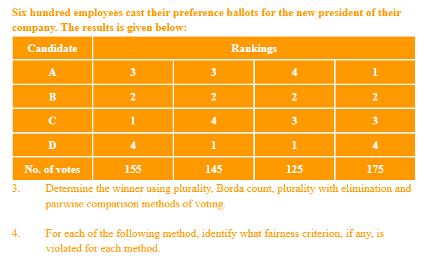 Six hundred employees cast their preference ballots for the new president of their
company. The results is given below:
Candidate
Rankings
A
3
4
1
B
2
2
C
1
4
3
3
D
4
1
1
4
No. of votes
155
145
125
175
3.
Determine the winner using plurality, Borda count, plurality with elimination and
pairwise comparison methods of voting.
4.
For each of the following method, identify what fairness criterion, if any, is
violated for each method.
