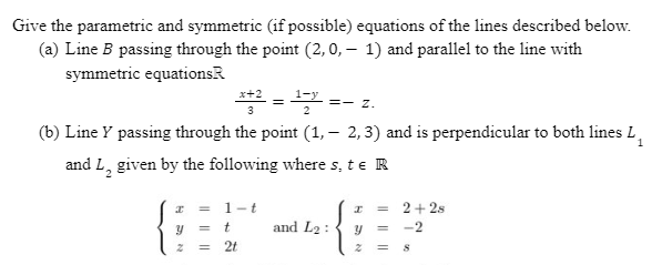 Give the parametric and symmetric (if possible) equations of the lines described below.
(a) Line B passing through the point (2,0,− 1) and parallel to the line with
symmetric equationsR
x2 = 125 =- Z.
1
(b) Line y passing through the point (1, — 2, 3) and is perpendicular to both lines L₁
and L₂ given by the following where s, te R
1-t
= 2+2s
t
and L2:
= -2
=
8
HAN
I
=
=
2t
H5N
I