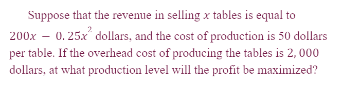 Suppose that the revenue in selling x tables is equal to
200x - 0.25x² dollars, and the cost of production is 50 dollars
per table. If the overhead cost of producing the tables is 2, 000
dollars, at what production level will the profit be maximized?