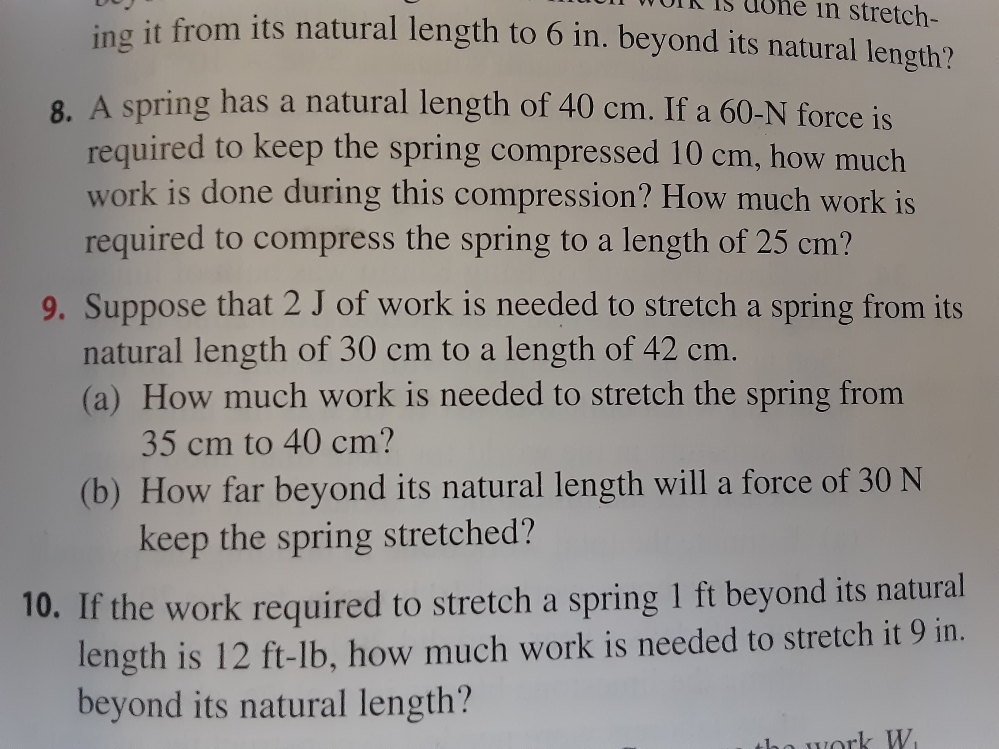 9. Suppose that 2 J of work is needed to stretch a spring from its
natural length of 30 cm to a length of 42 cm.
(a) How much work is needed to stretch the spring from
35 cm to 40 cm?
(b) How far beyond its natural length will a force of 30 N
keep the spring stretched?
