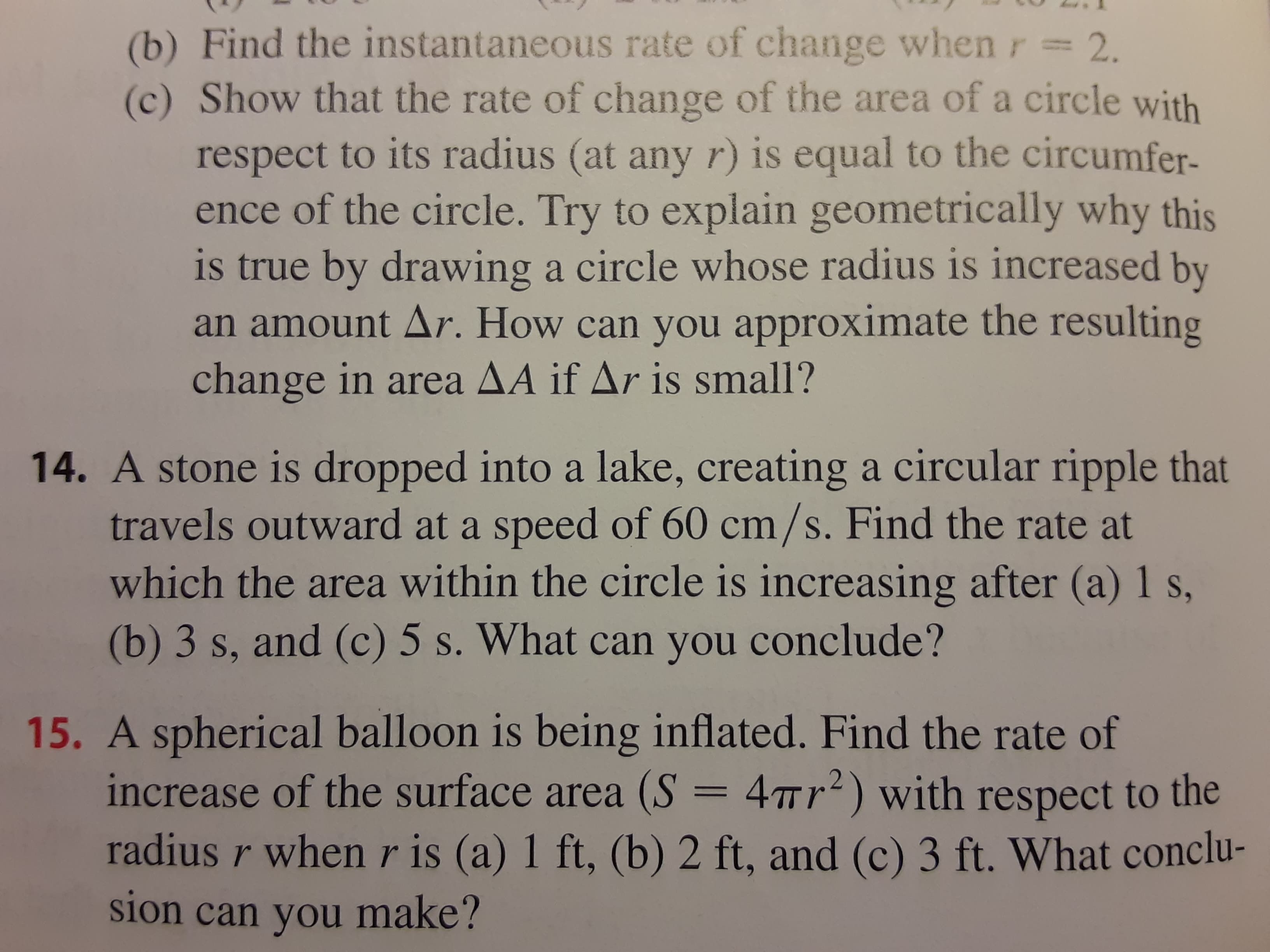 A stone is dropped into a lake, creating a circular ripple that
travels outward at a speed of 60 cm/s. Find the rate at
which the area within the circle is increasing after (a) 1 s,
(b) 3 s, and (c) 5 s. What can you conclude?
