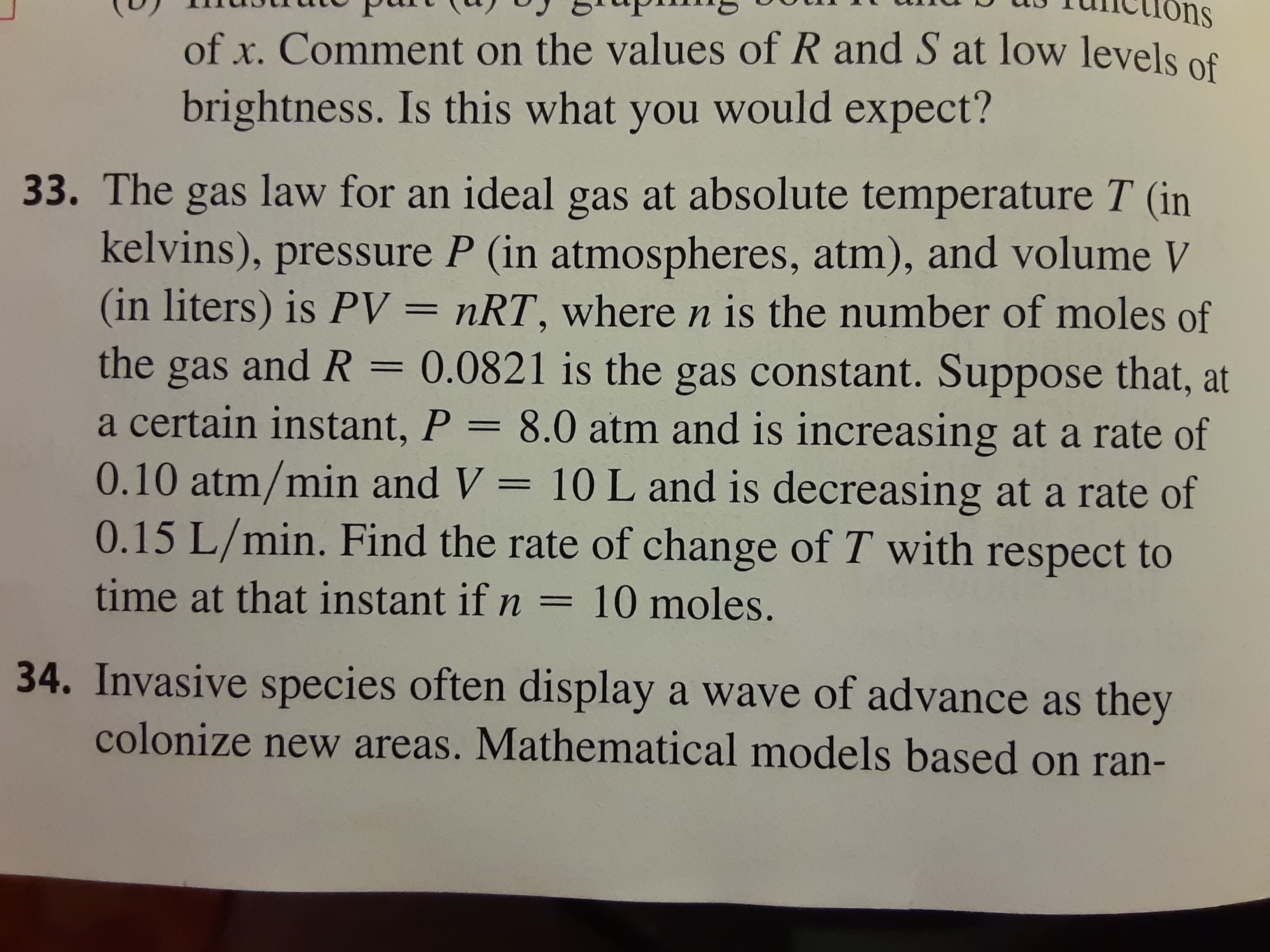 The gas law for an ideal gas at absolute temperature T (in
kelvins), pressure P (in atmospheres, atm), and volume V
(in liters) is PV = nRT, where n is the number of moles of
gas and R = 0.0821 is the gas constant. Suppose that, at
a certain instant, P = 8.0 atm and is increasing at a rate of
0.10 atm/min and V = 10 L and is decreasing at a rate of
0.15 L/min. Find the rate of change of T with respect to
6.
the
I|
time at that instant if n = 10 moles.
