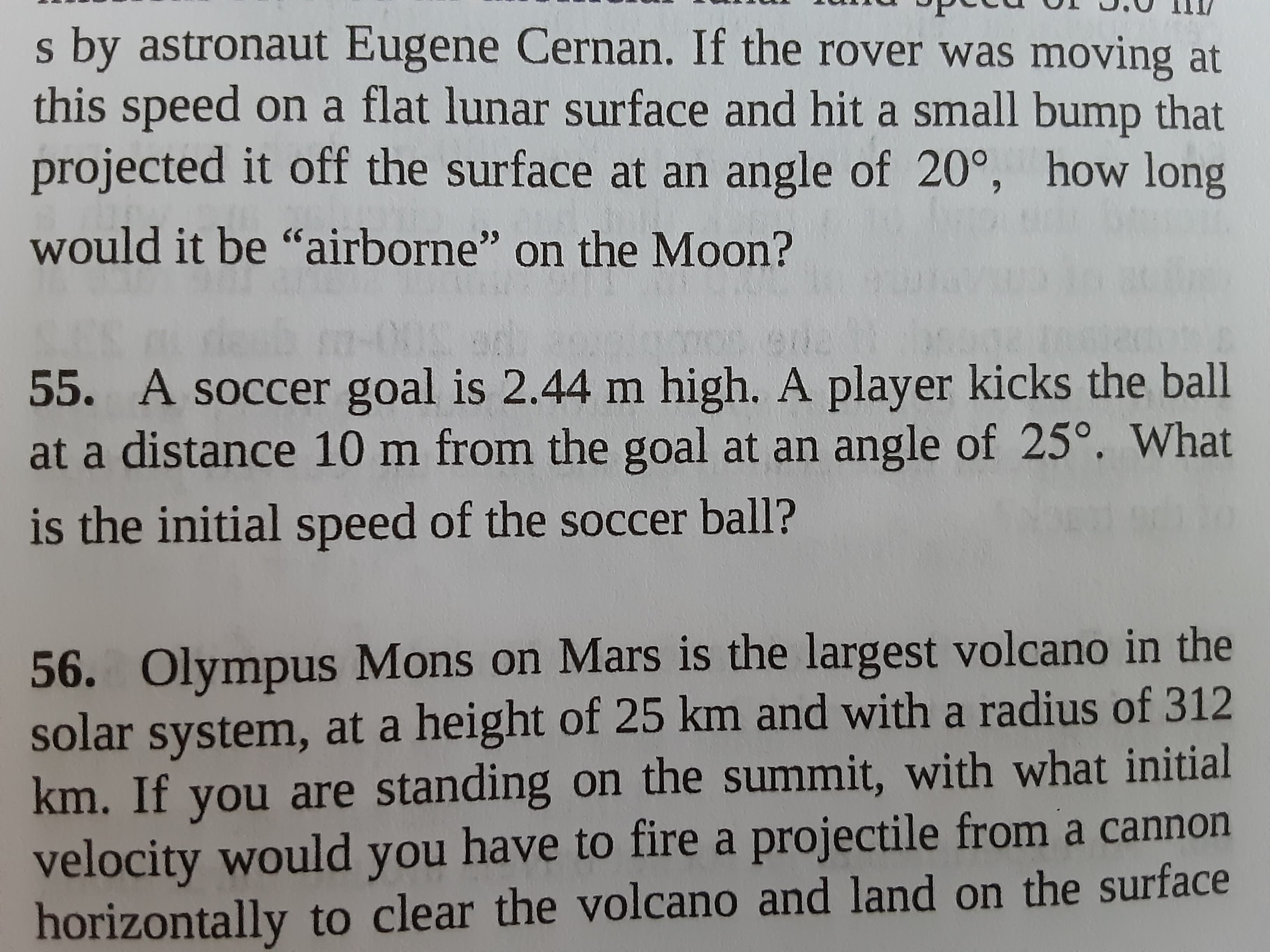 55. A soccer goal is 2.44 m high. A player kicks the ball
at a distance 10 m from the goal at an angle of 25°. What
is the initial speed of the soccer ball?
