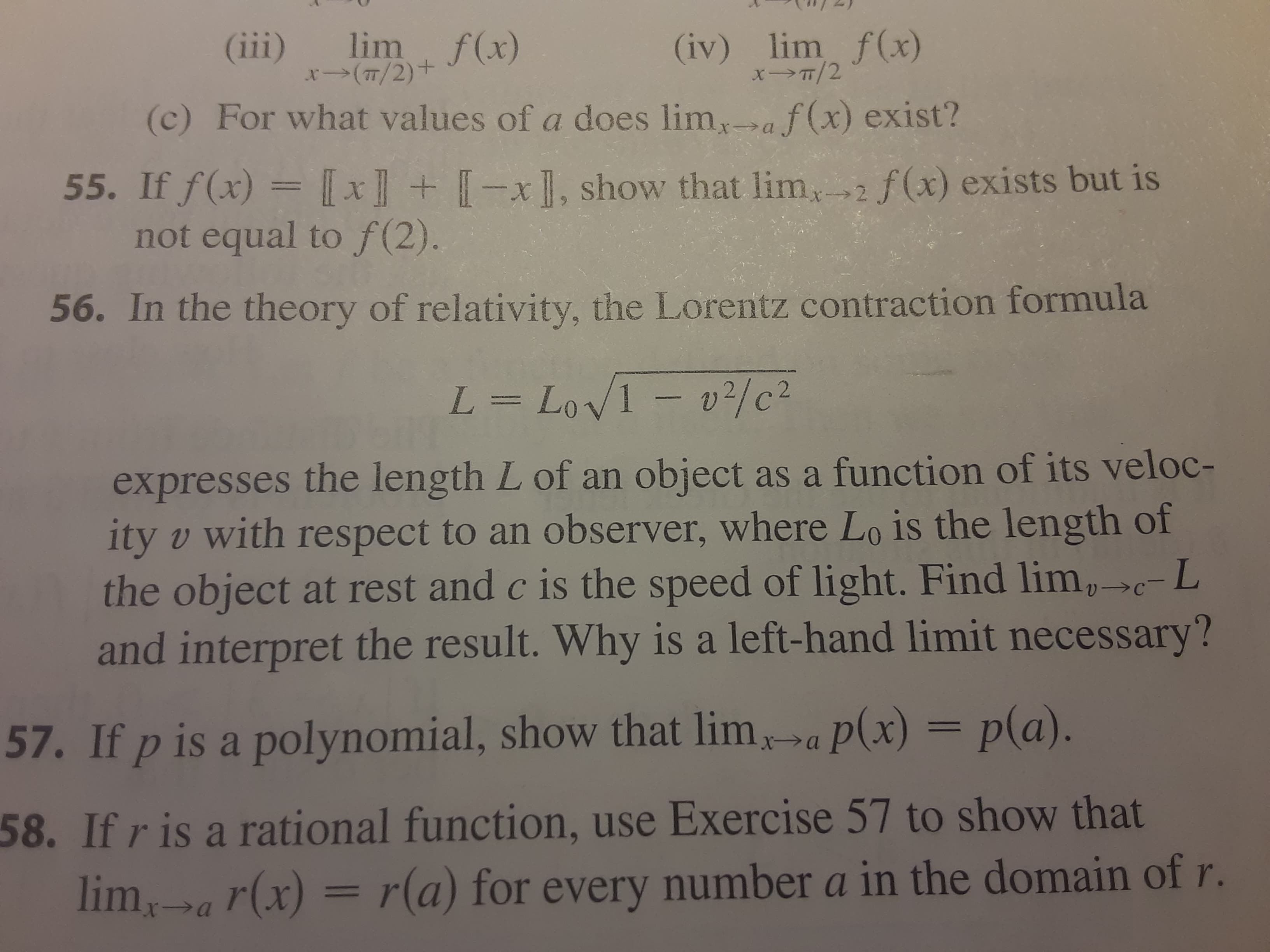 5. In the theory of relativity, the Lorentz contraction formula
L = LoV1 - v2/c2
expresses the length L of an object as a function of its veloc-
ity v with respect to an observer, where Lo is the length of
the object at rest and c is the speed of light. Find lim,c-L
and interpret the result. Why is a left-hand limit necessary?
