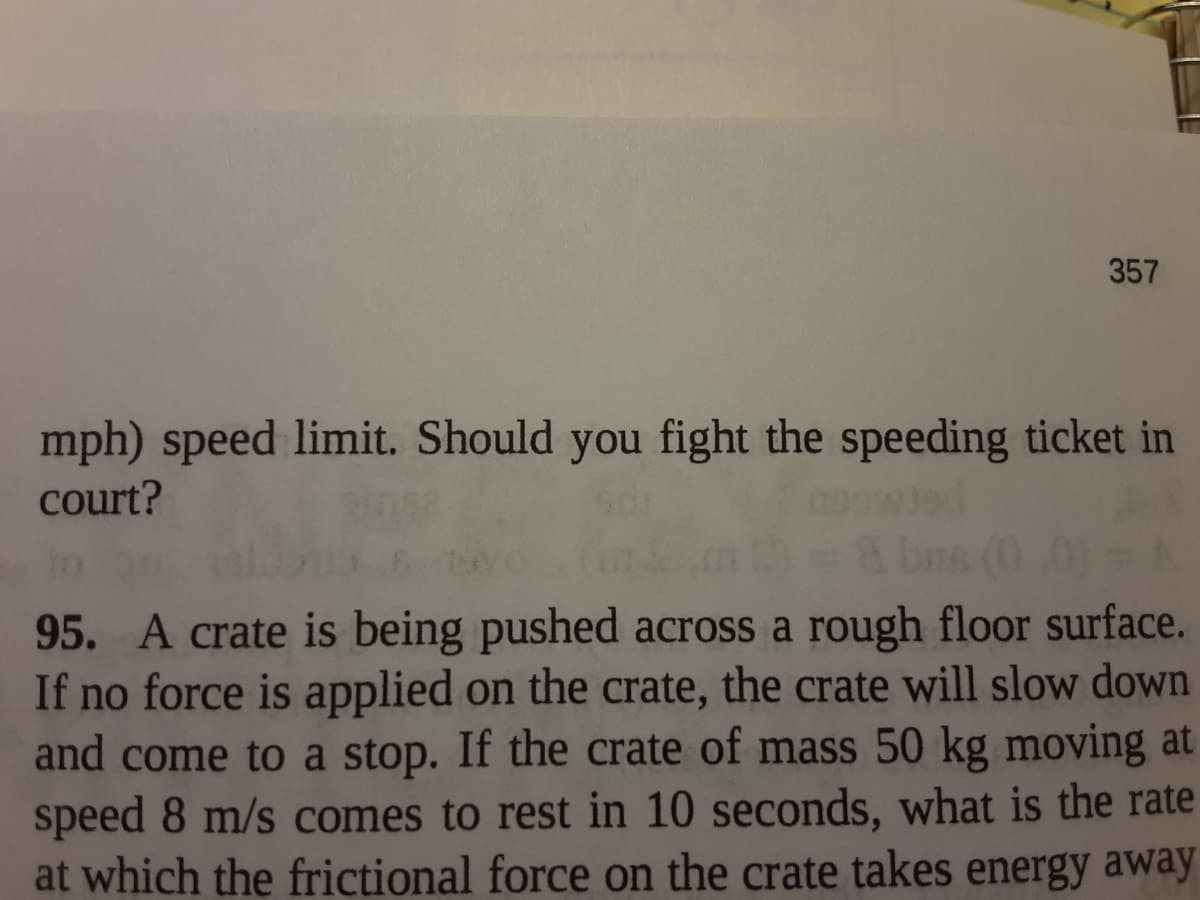 357
mph) speed limit. Should you fight the speeding ticket in
court?
bns (0,0)
95. A crate is being pushed across a rough floor surface.
If no force is applied on the crate, the crate will slow down
and come to a stop. If the crate of mass 50 kg moving at
speed 8 m/s comes to rest in 10 seconds, what is the rate
at which the frictional force on the crate takes energy away
