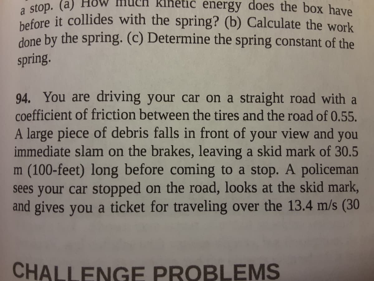 a stop. (a)
before it collides with the spring? (b) Calculate the work
kinetic energy does the box have
done by the spring. (c) Determine the spring constant of the
spring.
94. You are driving your car on a straight road with a
coefficient of friction between the tires and the road of 0.55.
A large piece of debris falls in front of your view and you
immediate slam on the brakes, leaving a skid mark of 30.5
m (100-feet) long before coming to a stop. A policeman
sees your car stopped on the road, looks at the skid mark,
and gives you a ticket for traveling over the 13.4 m/s (30
CHALLENGE PROBLEMS
