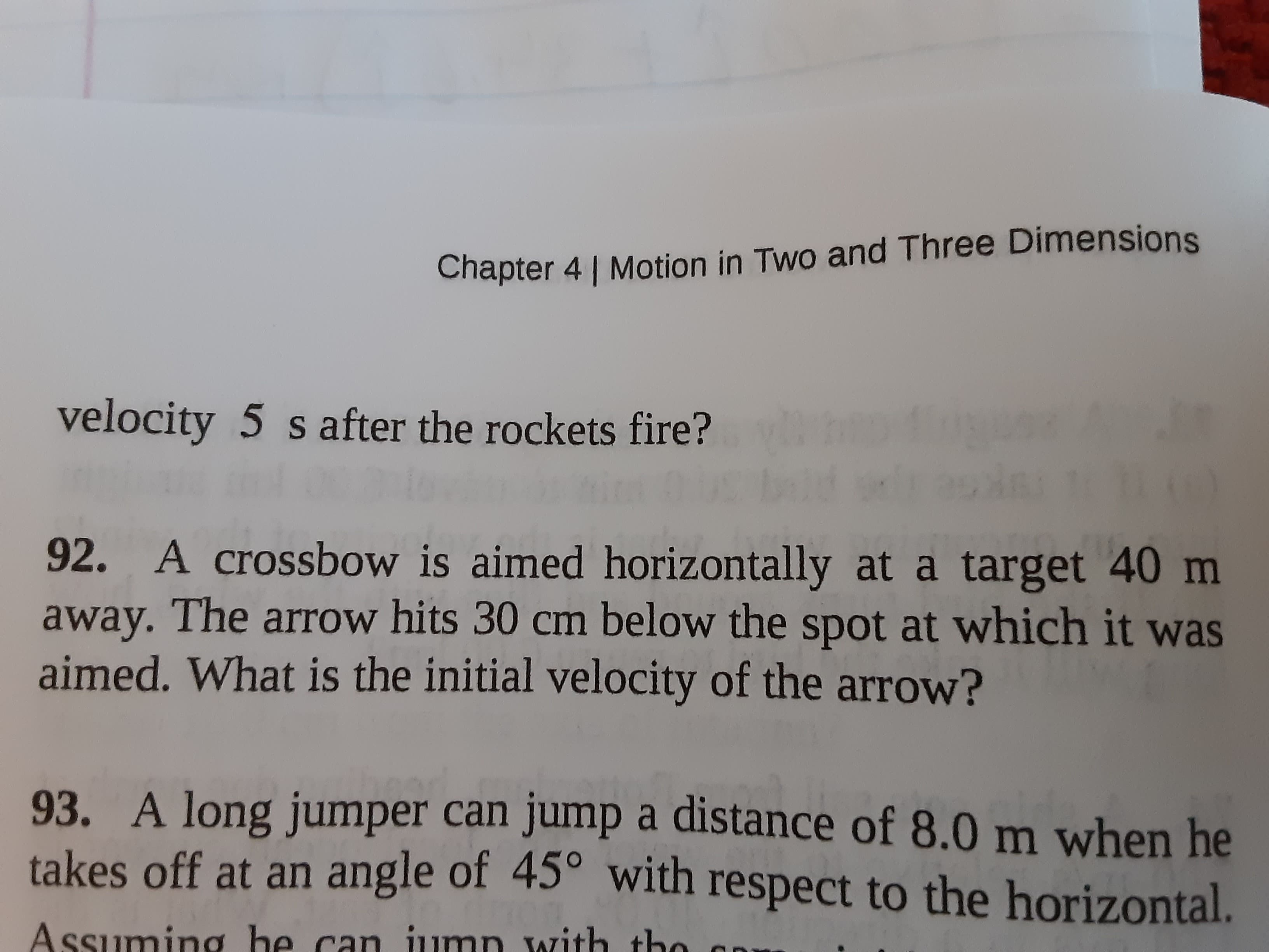 92. A crossbow is aimed horizontally at a target 40 m
away. The arrow hits 30 cm below the spot at which it was
aimed. What is the initial velocity of the arrow?
