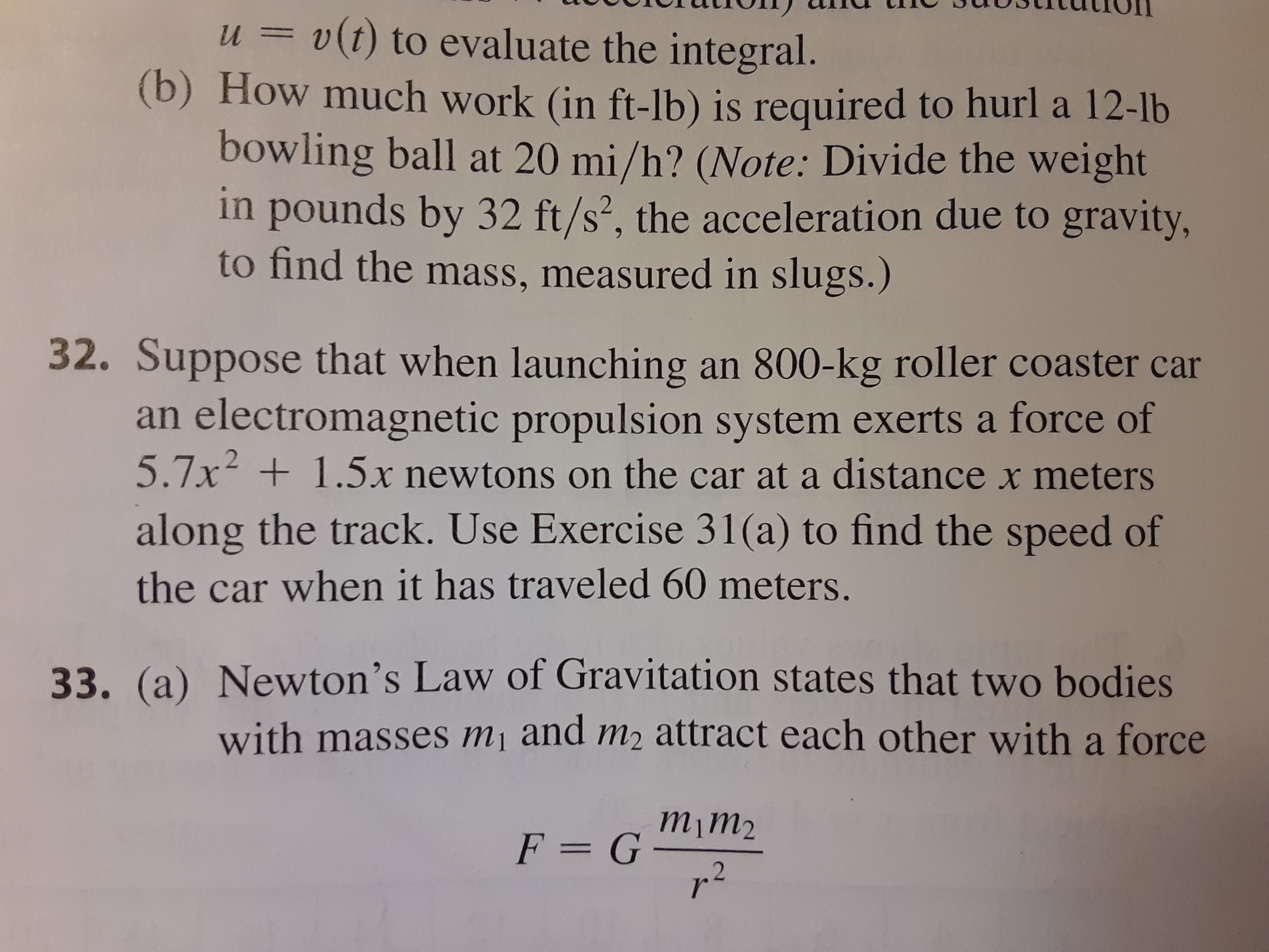 Suppose that when launching an 800-kg roller coaster car
an electromagnetic propulsion system exerts a force of
5.7x +1.5x newtons on the car at a distance x meters
along the track. Use Exercise 31(a) to find the speed of
the car when it has traveled 60 meters.
