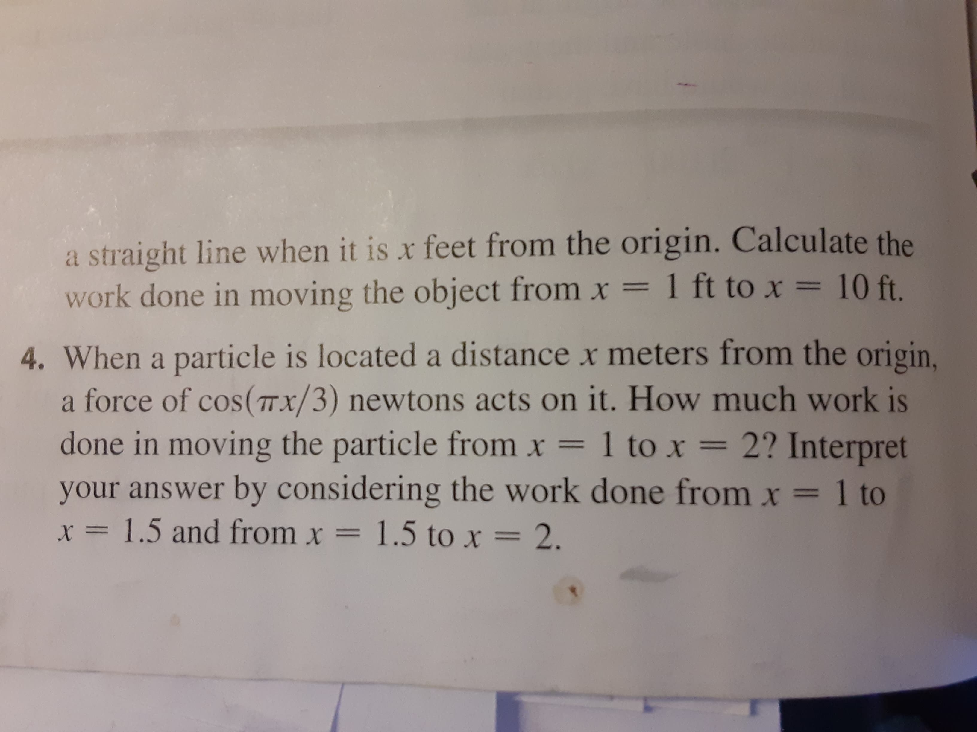 When a particle is located a distance x meters from the origin.
a force of cos(Tx/3) newtons acts on it. How much work is
done in moving the particle from x =
your answer by considering the work done from x = 1 to
x = 1.5 and from x = 1.5 to x = 2.
1 to x = 2? Interpret
%3D
%3D
%3D

