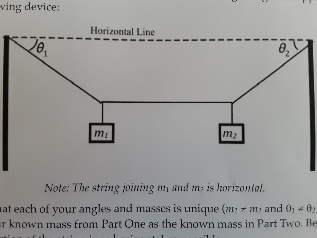 ving device:
Horizontal Line
20,
m2
Note: The string joining m1 and m2 is horizontal.
nat each of your angles and masses is unique (m1 # m2 and 01 02,
ar known mass from Part One as the known mass in Part Two. Be-
:1.
