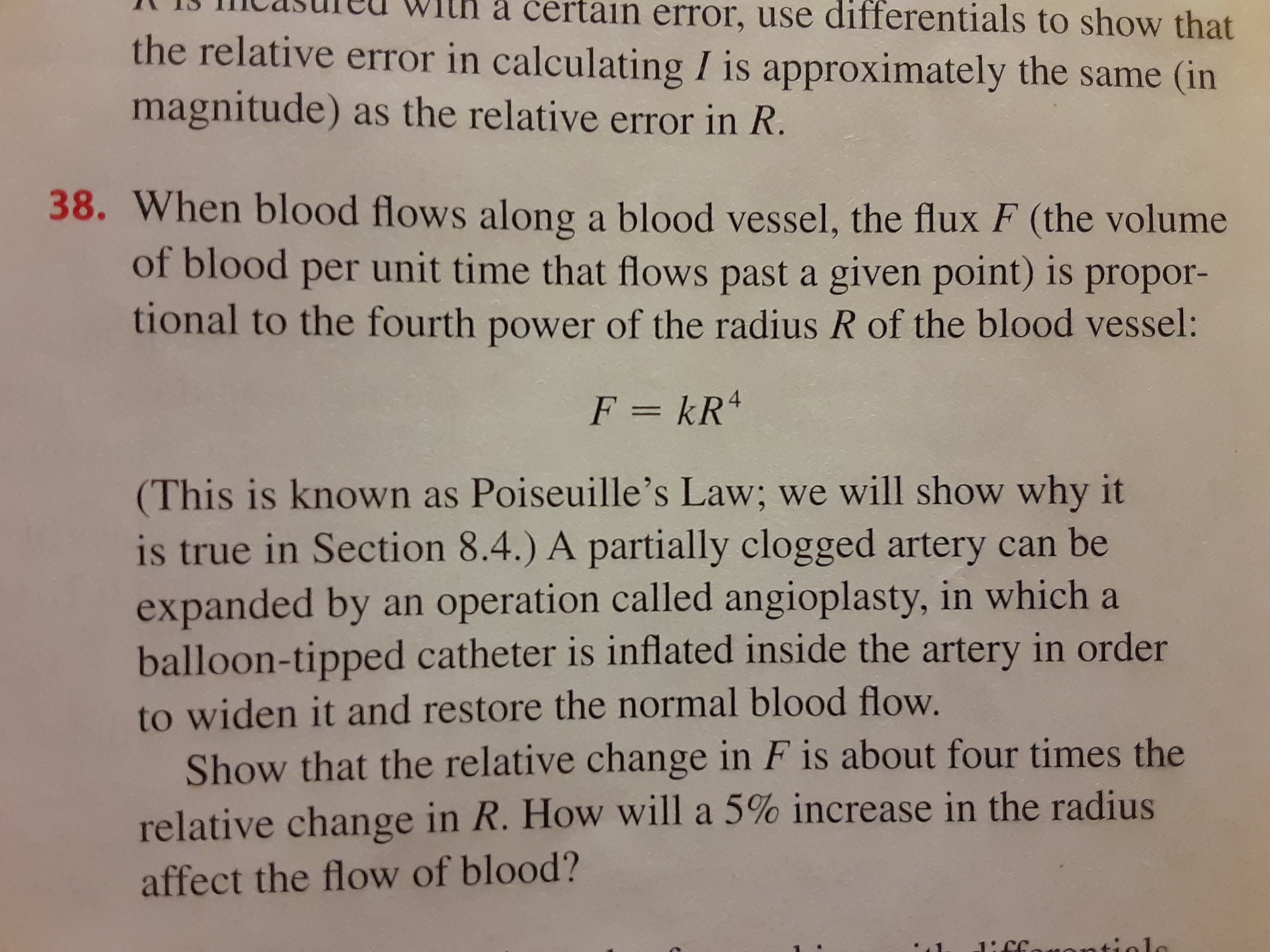 When blood flows along a blood vessel, the flux F (the volume
of blood per unit time that flows past a given point) is propor-
tional to the fourth power of the radius R of the blood vessel:
F = kR4
%3D
(This is known as Poiseuille's Law; we will show why it
is true in Section 8.4.) A partially clogged artery can be
expanded by an operation called angioplasty, in which a
balloon-tipped catheter is inflated inside the artery in order
to widen it and restore the normal blood flow.
