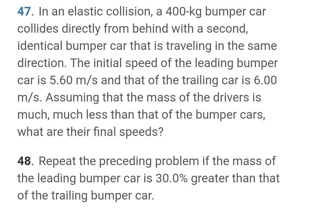 47. In an elastic collision, a 400-kg bumper car
collides directly from behind with a second,
identical bumper car that is traveling in the same
direction. The initial speed of the leading bumper
car is 5.60 m/s and that of the trailing car is 6.00
m/s. Assuming that the mass of the drivers is
much, much less than that of the bumper cars,
what are their final speeds?
48. Repeat the preceding problem if the mass of
the leading bumper car is 30.0% greater than that
of the trailing bumper car.
