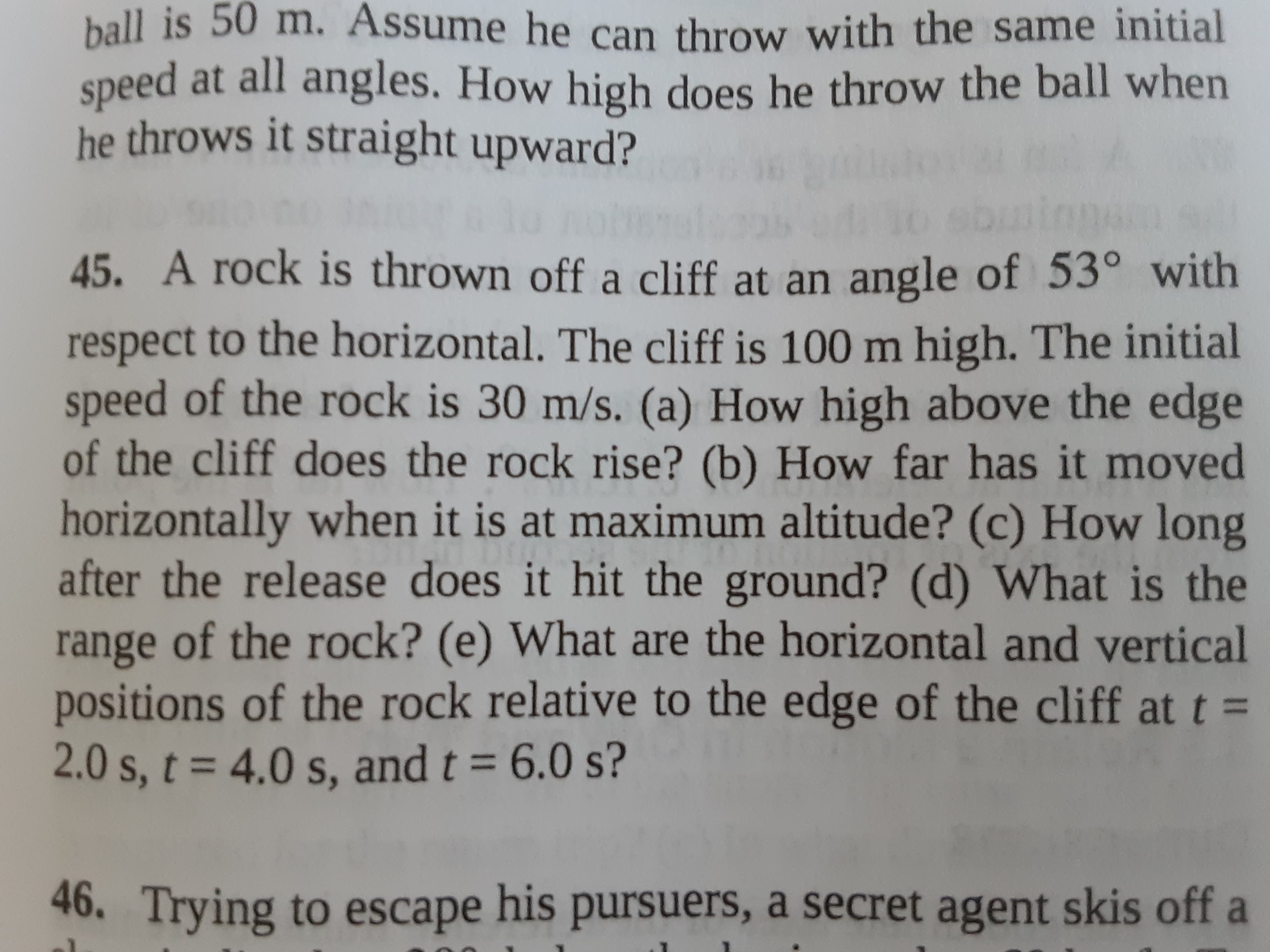 45. A rock is thrown off a cliff at an angle of 53° with
respect to the horizontal. The cliff is 100 m high. The initial
speed of the rock is 30 m/s. (a) How high above the edge
of the cliff does the rock rise? (b) How far has it moved
horizontally when it is at maximum altitude? (c) How long
after the release does it hit the ground? (d) What is the
range of the rock? (e) What are the horizontal and vertical
positions of the rock relative to the edge of the cliff at t =
2.0s.t%3D4.0s, and t = 6.0 s?
= 4.0 s. and t = 6,0 s?
