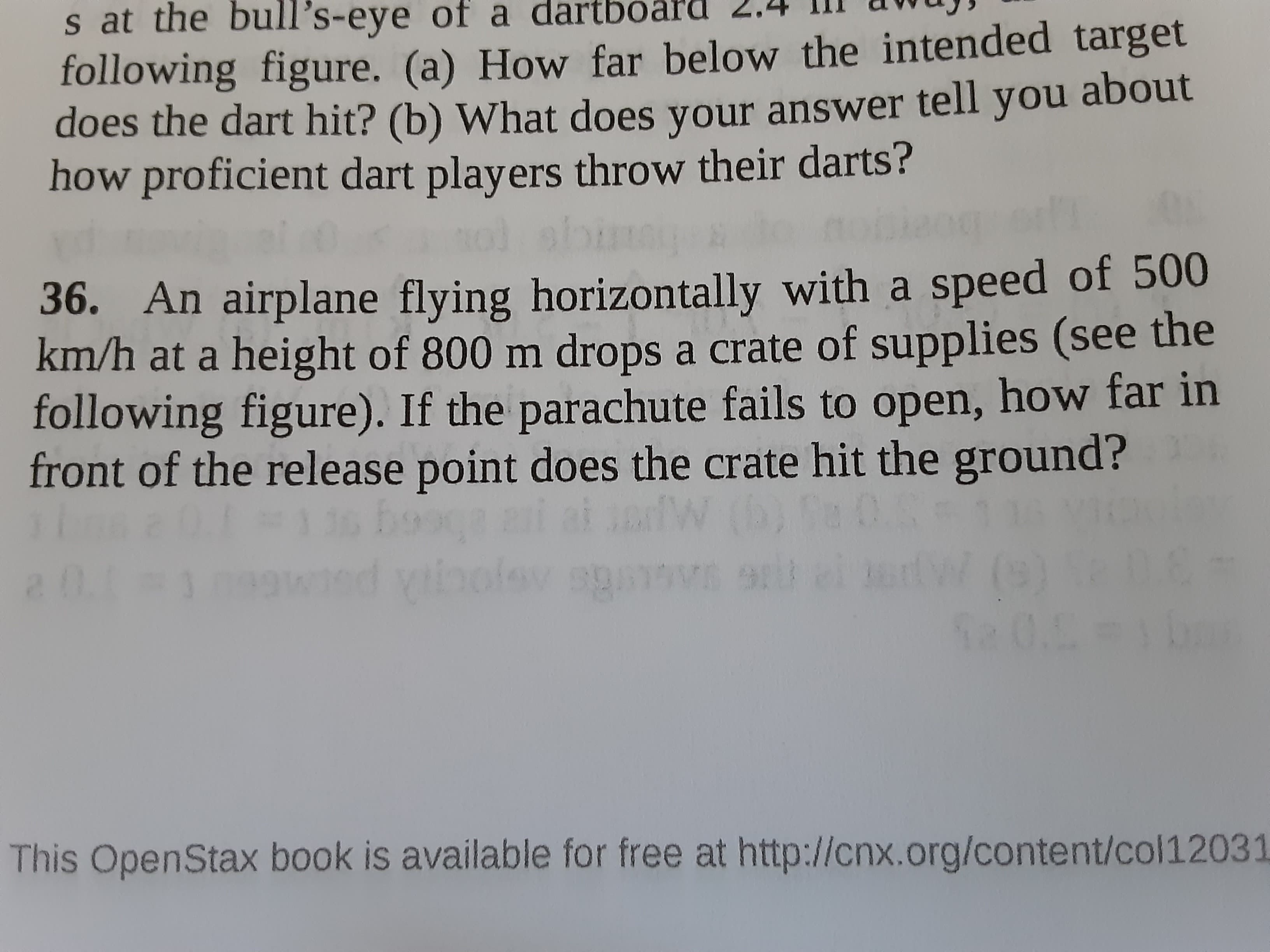 36. An airplane flying horizontally with a speed of 500
km/h at a height of 800 m drops a crate of supplies (see the
following figure). If the parachute fails to open, how far in
front of the release point does the crate hit the ground?
