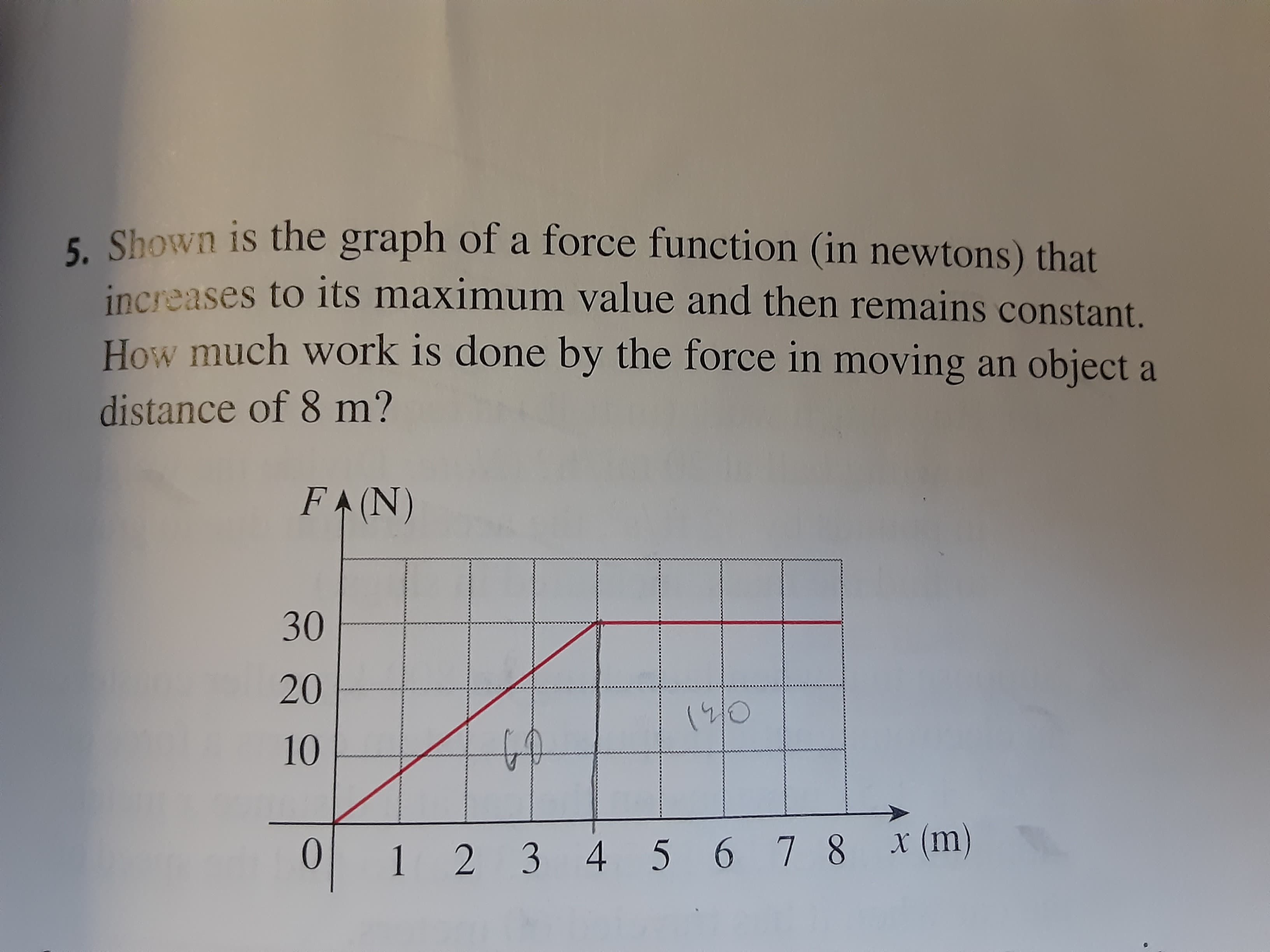 5. Shown is the graph of a force function (in newtons) that
increases to its maximum value and then remains constant.
How much work is done by the force in moving an object a
distance of 8 m?
FA(N)
30
20
19/0
10
3
5.
6 7 8
x (m)
