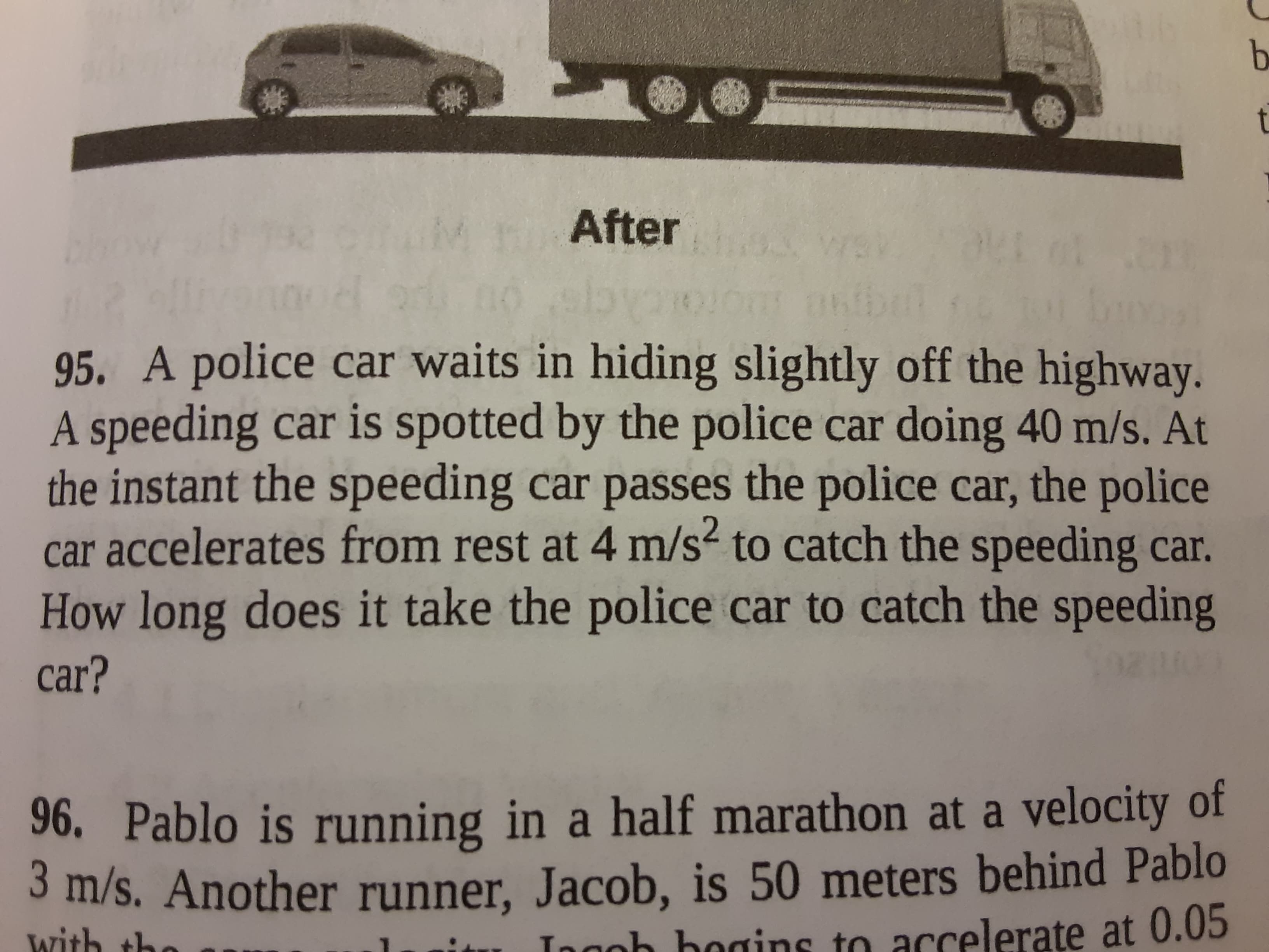 95. A police car waits in hiding slightly off the highway.
A speeding car is spotted by the police car doing 40 m/s. At
the instant the speeding car passes the police car, the police
car accelerates from rest at 4 m/s2 to catch the speeding car.
How long does it take the police car to catch the speeding
car?
