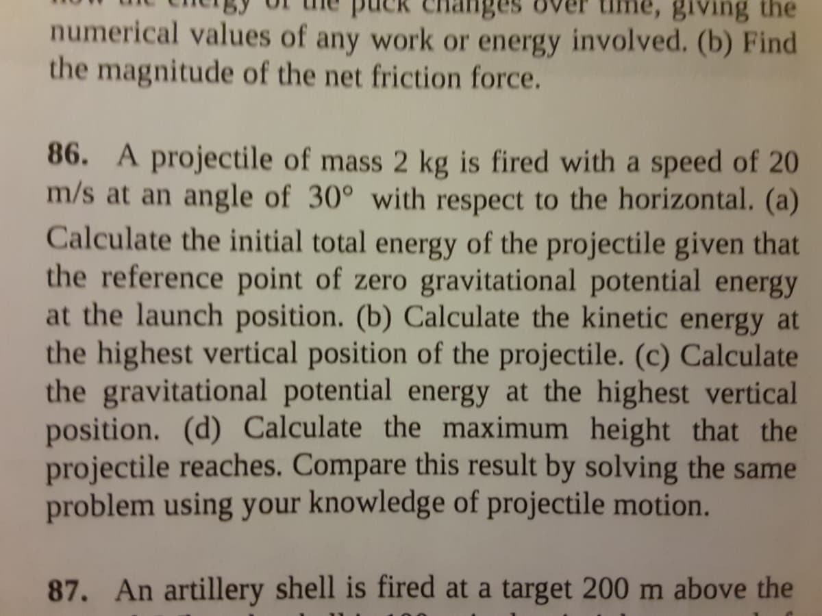 anges
giving the
numerical values of any work or energy involved. (b) Find
the magnitude of the net friction force.
86. A projectile of mass 2 kg is fired with a speed of 20
m/s at an angle of 30° with respect to the horizontal. (a)
Calculate the initial total energy of the projectile given that
the reference point of zero gravitational potential energy
at the launch position. (b) Calculate the kinetic energy at
the highest vertical position of the projectile. (c) Calculate
the gravitational potential energy at the highest vertical
position. (d) Calculate the maximum height that the
projectile reaches. Compare this result by solving the same
problem using your knowledge of projectile motion.
87. An artillery shell is fired at a target 200 m above the
