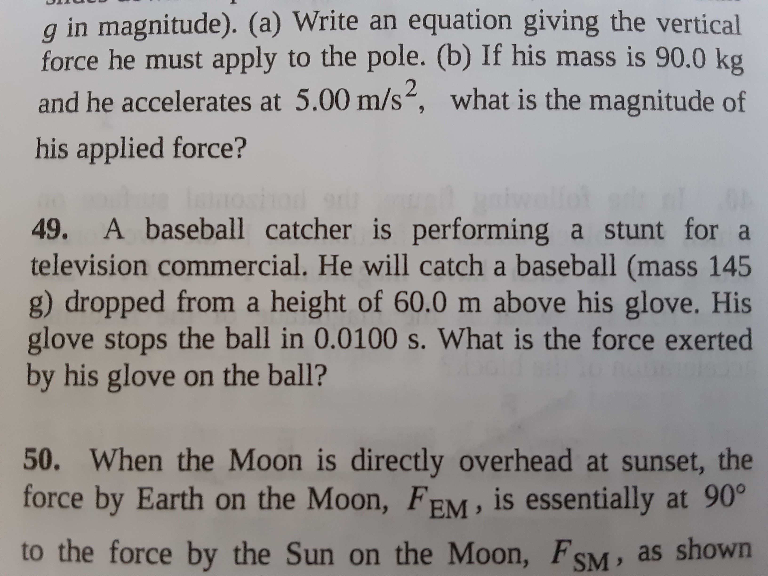 49. A baseball catcher is performing a stunt for a
television commercial. He will catch a baseball (mass 145
g) dropped from a height of 60.0 m above his glove. His
glove stops the ball in 0.0100 s. What is the force exerted
by his glove on the ball?

