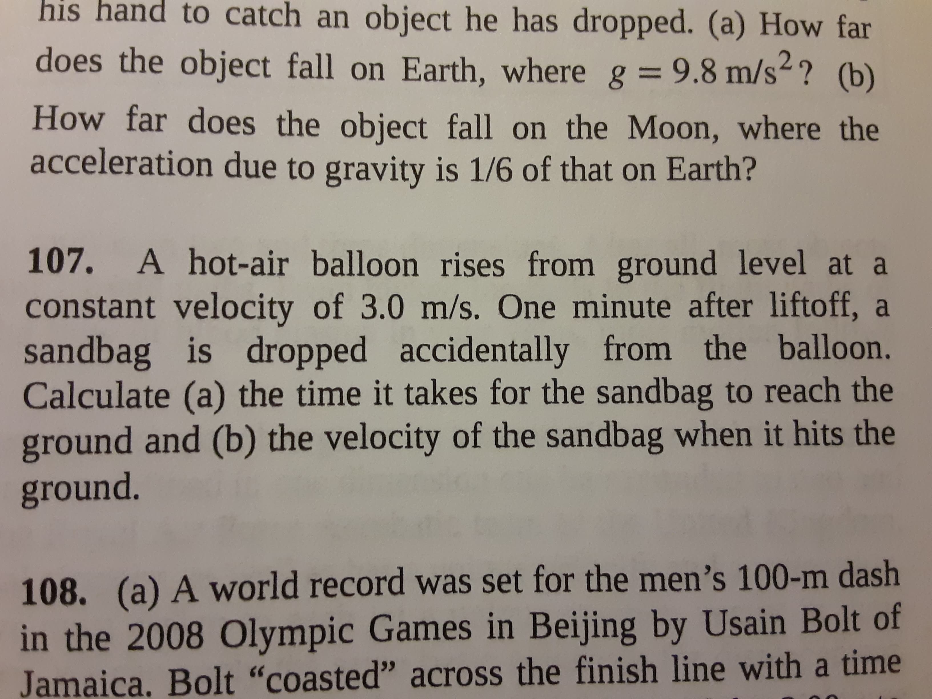 107. A hot-air balloon rises from ground level at a
constant velocity of 3.0 m/s. One minute after liftoff, a
sandbag is dropped accidentally from the balloon.
Calculate (a) the time it takes for the sandbag to reach the
ground and (b) the velocity of the sandbag when it hits the
ground.
