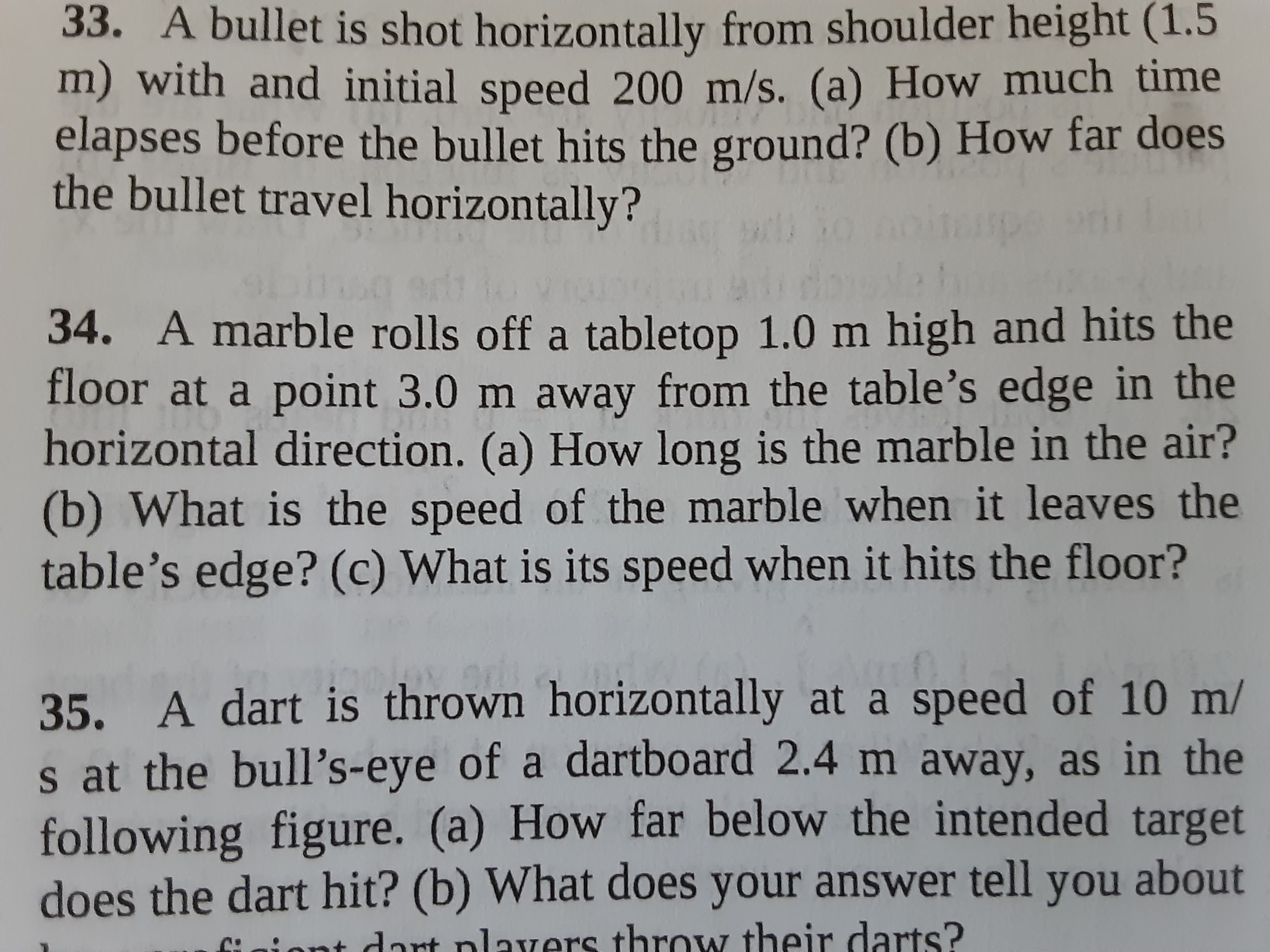 34. A marble rolls off a tabletop 1.0 m high and hits the
floor at a point 3.0 m away from the table's edge in the
horizontal direction. (a) How long is the marble in the air?
(b) What is the speed of the marble when it leaves the
table's edge? (c) What is its speed when it hits the floor?
