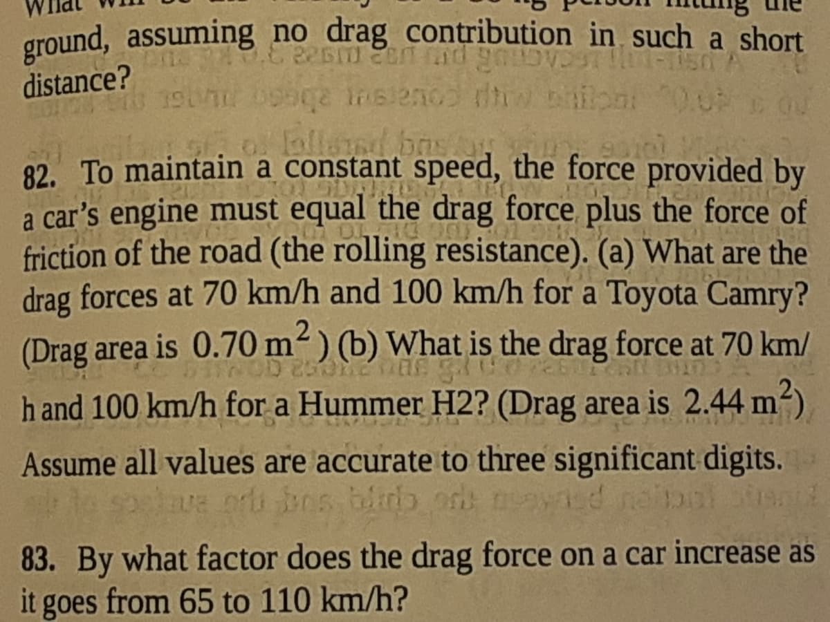 ground, assuming no drag contribution in such a short
distance?
Lalland bas
82. To maintain a constant speed, the force provided by
a car's engine must equal the drag force plus the force of
friction of the road (the rolling resistance). (a) What are the
drag forces at 70 km/h and 100 km/h for a Toyota Camry?
(Drag area is 0.70 m²) (b) What is the drag force at 70 km/
h and 100 km/h for a Hummer H2? (Drag area is 2.44 m2)
Assume all values are accurate to three significant digits.
a n bos blb od neayied neibol
83. By what factor does the drag force on a car increase as
it goes from 65 to 110 km/h?
