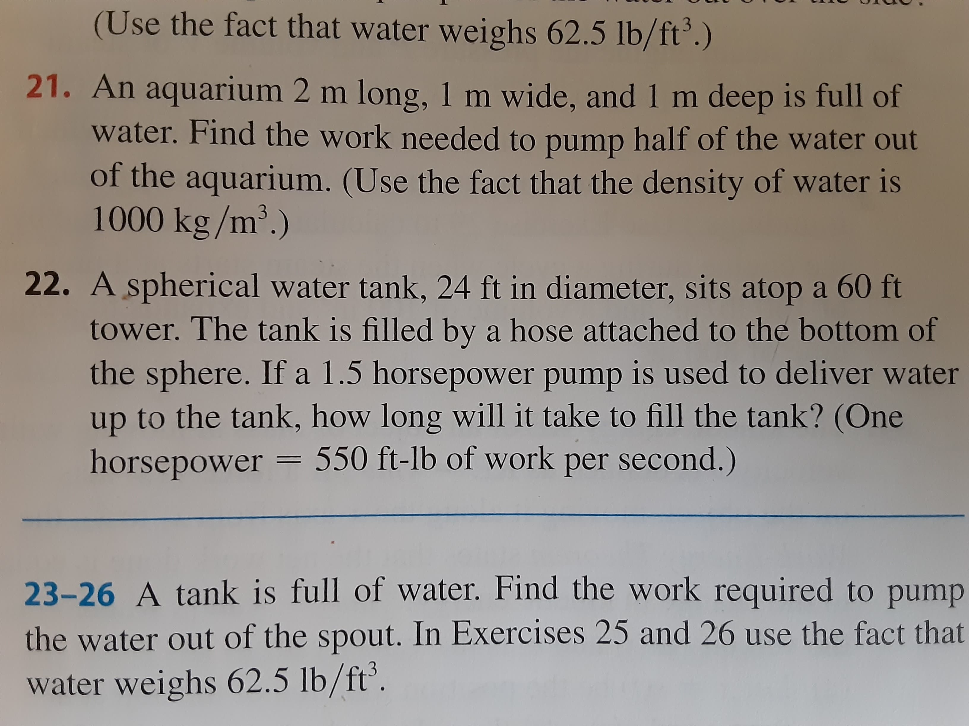 A spherical water tank, 24 ft in diameter, sits atop a 60 ft
tower. The tank is filled by a hose attached to the bottom of
the sphere. If a 1.5 horsepower pump is used to deliver water
up to the tank, how long will it take to fill the tank? (One
horsepower = 550 ft-lb of work per second.)
