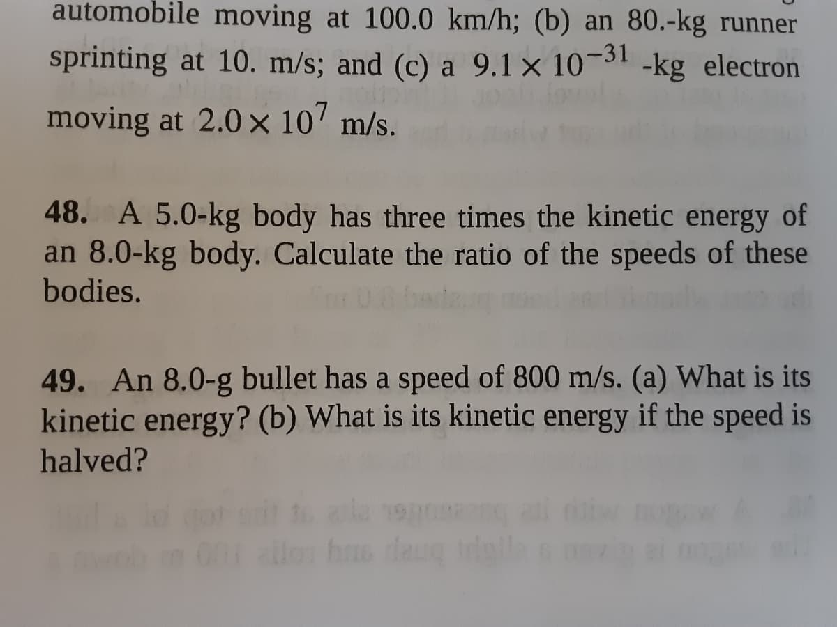 automobile moving at 100.0 km/h; (b) an 80.-kg runner
sprinting at 10. m/s; and (c) a 9.1 × 10¬31 -kg electron
moving at 2.0 × 10' m/s.
48. A 5.0-kg body has three times the kinetic energy of
an 8.0-kg body. Calculate the ratio of the speeds of these
bodies.
49. An 8.0-g bullet has a speed of 800 m/s. (a) What is its
kinetic energy? (b) What is its kinetic energy if the speed is
halved?
hs daug
