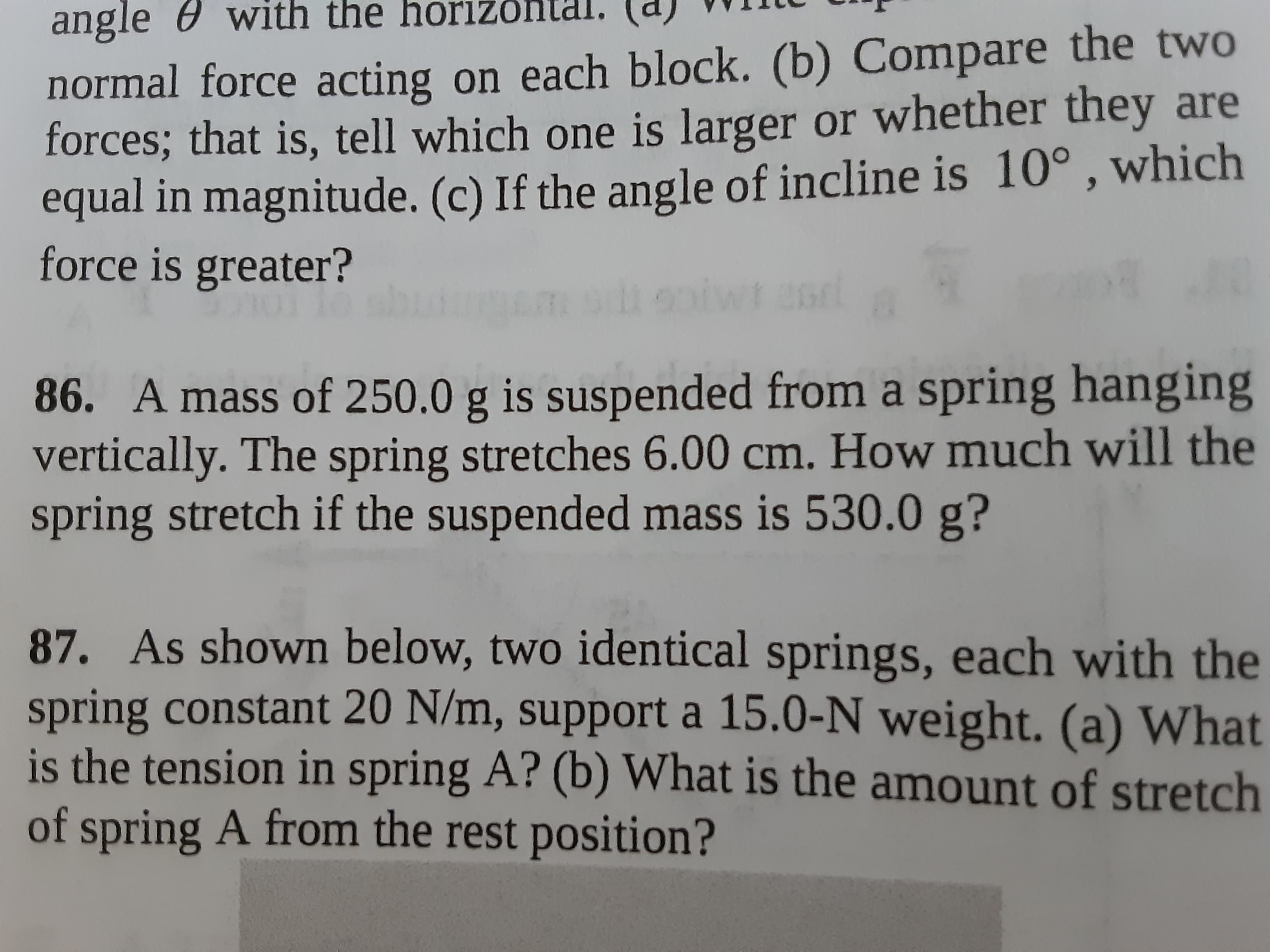 86. A mass of 250.0 g is suspended from a spring hanging
vertically. The spring stretches 6.00 cm. How much will the
spring stretch if the suspended mass is 530.0 g?
