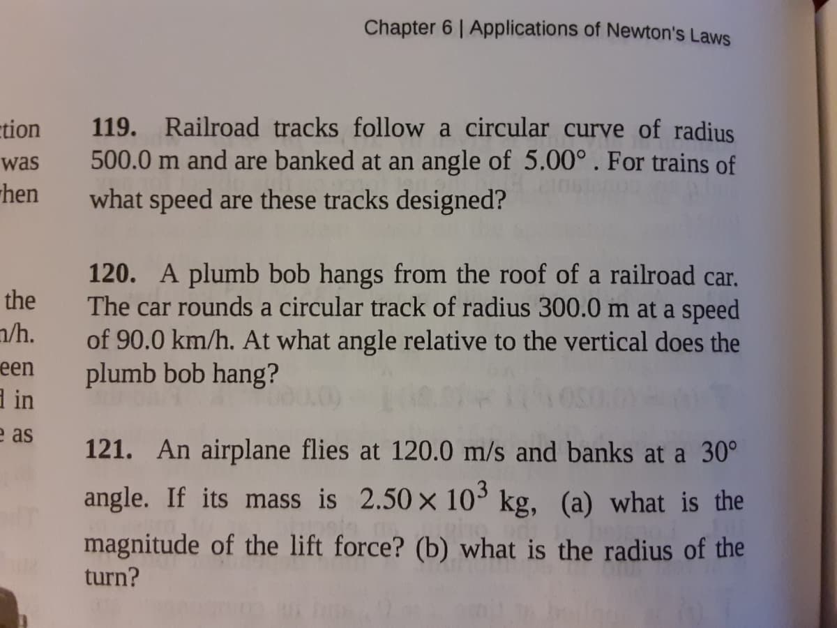 Chapter 6 | Applications of Newton's Laws
119. Railroad tracks follow a circular curve of radius
500.0 m and are banked at an angle of 5.00°. For trains of
what speed are these tracks designed?
ction
was
hen
120. A plumb bob hangs from the roof of a railroad car.
The car rounds a circular track of radius 300.0 m at a speed
of 90.0 km/h. At what angle relative to the vertical does the
plumb bob hang?
the
n/h.
een
a in
e as
121. An airplane flies at 120.0 m/s and banks at a 30°
angle. If its mass is 2.50 x 10° kg, (a) what is the
magnitude of the lift force? (b) what is the radius of the
turn?
