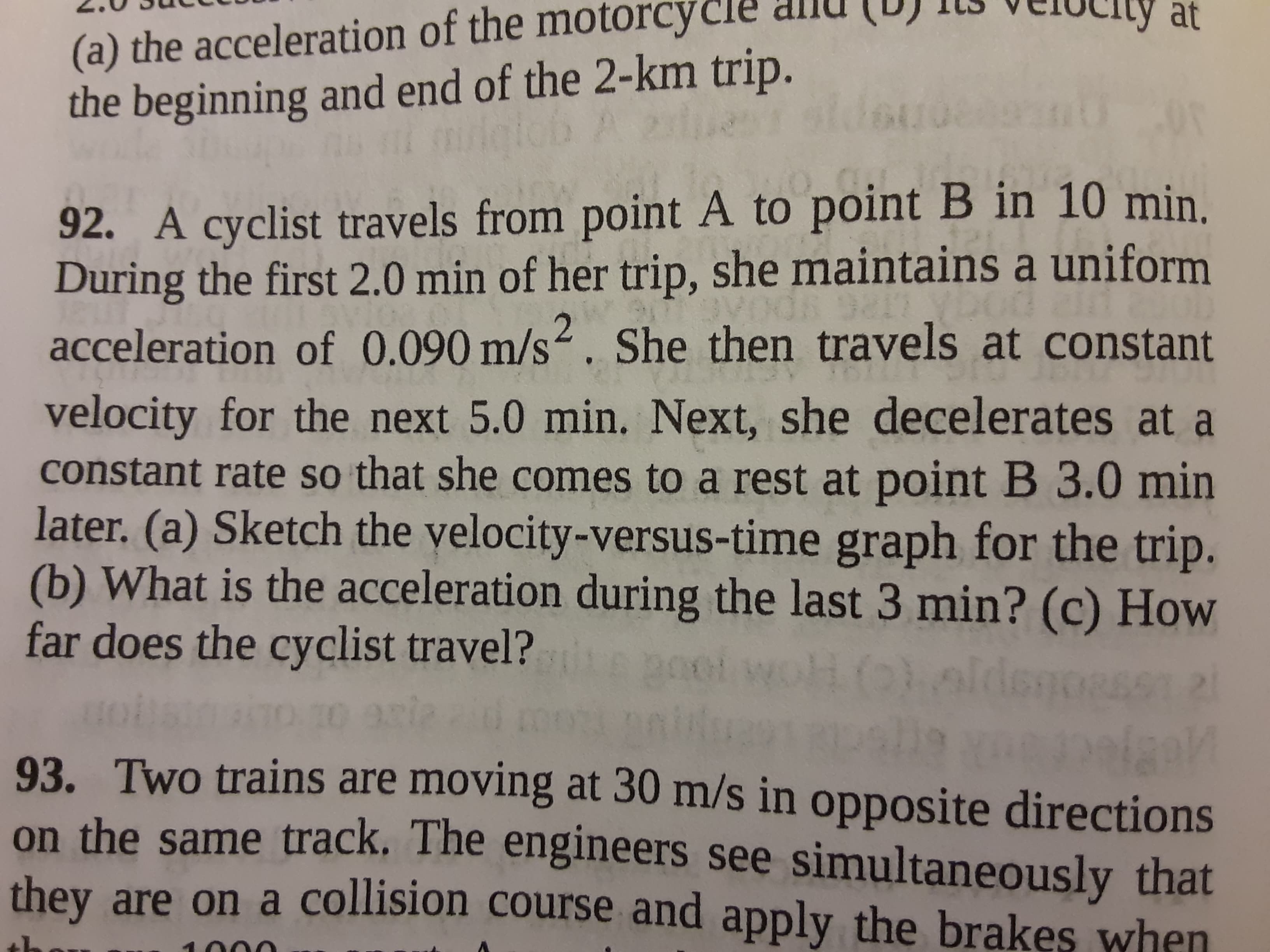 92. A cyclist travels from point A to point B in 10 min.
During the first 2.0 min of her trip, she maintains a uniform
acceleration of 0.090 m/s2. She then travels at constant
velocity for the next 5.0 min. Next, she decelerates at a
constant rate so that she comes to a rest at point B 3.0 min
later. (a) Sketch the yelocity-versus-time graph for the trip.
(b) What is the acceleration during the last 3 min? (c) How
far does the cyclist travel?
