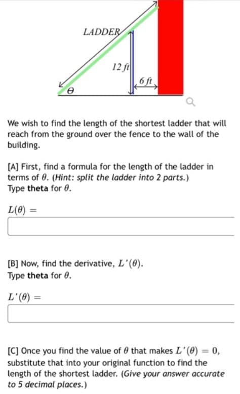 LADDER
12 ft
6 ft
We wish to find the length of the shortest ladder that will
reach from the ground over the fence to the wall of the
building.
[A] First, find a formula for the length of the ladder in
terms of 0. (Hint: split the ladder into 2 parts.)
Type theta for 0.
L(8) =
[B] Now, find the derivative, L'(0).
Type theta for 0.
L'(0) =
[C] Once you find the value of 0 that makes L'(8) = 0,
substitute that into your original function to find the
length of the shortest ladder. (Give your answer accurate
to 5 decimal places.)
