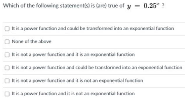 Which of the following statement(s) is (are) true of y = 0.25* ?
O t is a power function and could be transformed into an exponential function
None of the above
It is not a power function and it is an exponential function
O It is not a power function and could be transformed into an exponential function
It is not a power function and it is not an exponential function
It is a power function and it is not an exponential function
