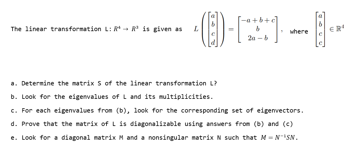 a
-a+b+c
b
The linear transformation L: R4 → R³ is given as
·(1)-[2]·---- -
L
b
[2]
where
ER4
2a b
a. Determine the matrix S of the linear transformation L?
b. Look for the eigenvalues of L and its multiplicities.
c. For each eigenvalues from (b), look for the corresponding set of eigenvectors.
d. Prove that the matrix of L is diagonalizable using answers from (b) and (c)
e. Look for a diagonal matrix M and a nonsingular matrix № such that M = N-¹SN.