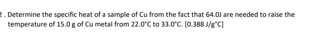 2. Determine the specific heat of a sample of Cu from the fact that 64.0J are needed to raise the
temperature of 15.0 g of Cu metal from 22.0°C to 33.0°C. [0.388 J/g°C]
