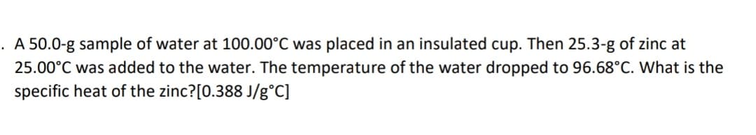 . A 50.0-g sample of water at 100.00°C was placed in an insulated cup. Then 25.3-g of zinc at
25.00°C was added to the water. The temperature of the water dropped to 96.68°C. What is the
specific heat of the zinc?[0.388 J/g°C]
