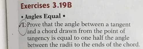 Exercises 3.19B
• Angles Equal •
1. Prove that the angle between a tangent
land a chord drawn from the point of
tangency is equal to one half the angle
between the radii to the ends of the chord.
