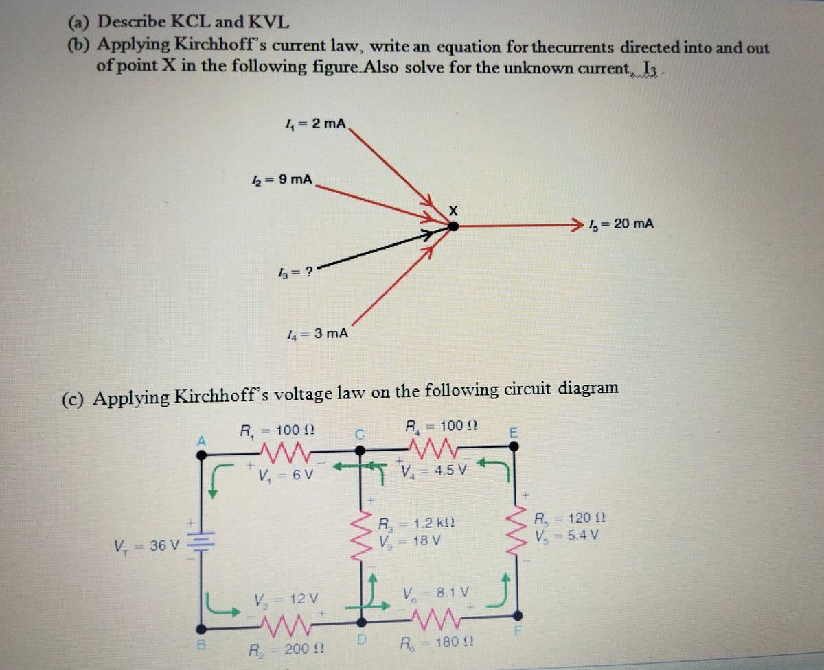 (a) Describe KCL and KVL
(b) Applying Kirchhoff's current law, write an equation for thecurrents directed into and out
of point X in the following figure.Also solve for the unknown current, I3
1 = 2 mA
wwww
k 9 mA
20 mA
与=?
4=3 mA
(c) Applying Kirchhoff's voltage law on the following circuit diagram
R,
=D100(2
R.
=D100 ()
V, = 6 V
V, = 4.5 V
R. 120 2
V, = 5.4 V
R,
1.2 k
V - 36 V
V.
= 18 V
V - 12 V
V, - 8.1 V
R,-200 2
R.
180 !
