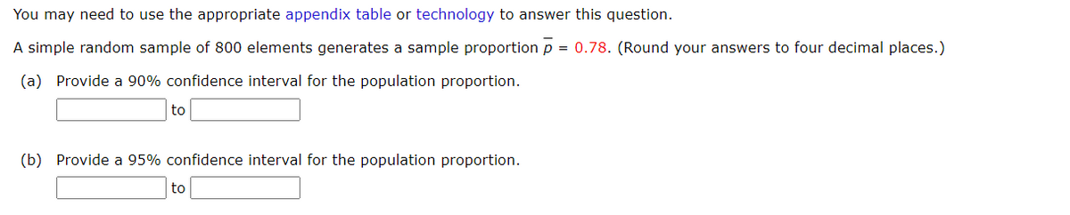 You may need to use the appropriate appendix table or technology to answer this question.
A simple random sample of 800 elements generates a sample proportion p
= 0.78. (Round your answers to four decimal places.)
(a) Provide a 90% confidence interval for the population proportion.
to
(b) Provide a 95% confidence interval for the population proportion.
to
